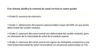 • Grado 0: ausencia de estenosis.
• Grado 1: obliteración del espacio subaracnoideo mayor del 50% sin que exista
deformidad del cordón medular.
• Grado 2: estenosis del canal central con deformidad del cordón medular, pero
sin alteración de la intensidad de señal de la médula espinal
• Grado 3: estenosis del canal central con signos de mielopatía compresiva a ese
nivel (hiperintensidad de señal intramedular en secuencias potenciadas en T2).
Este sistema clasifica la estenosis de canal cervical en cuatro grados
 