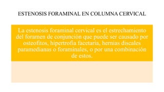 ESTENOSIS FORAMINAL EN COLUMNA CERVICAL
La estenosis foraminal cervical es el estrechamiento
del foramen de conjunción que puede ser causado por
osteofitos, hipertrofia facetaria, hernias discales
paramedianas o foraminales, o por una combinación
de estos.
 
