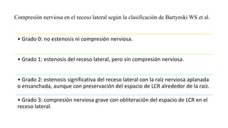 • Grado 0: no estenosis ni compresión nerviosa.
• Grado 1: estenosis del receso lateral, pero sin compresión nerviosa.
• Grado 2: estenosis significativa del receso lateral con la raíz nerviosa aplanada
o ensanchada, aunque con preservación del espacio de LCR alrededor de la raíz.
• Grado 3: compresión nerviosa grave con obliteración del espacio de LCR en el
receso lateral.
Compresión nerviosa en el receso lateral según la clasificación de Bartynski WS et al.
 
