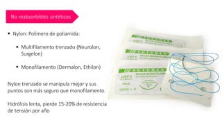 No reabsorbibles sintéticos
▪ Nylon: Polímero de poliamida:
▪ Multifilamento trenzado (Neurolon,
Surgelon)
▪ Monofilamento (Dermalon, Ethilon)
Nylon trenzado se manipula mejor y sus
puntos son más seguro que monofilamento.
Hidrólisis lenta, pierde 15-20% de resistencia
de tensión por año
 