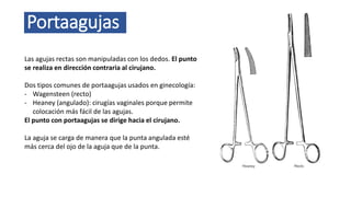 Portaagujas
Las agujas rectas son manipuladas con los dedos. El punto
se realiza en dirección contraria al cirujano.
Dos tipos comunes de portaagujas usados en ginecología:
- Wagensteen (recto)
- Heaney (angulado): cirugías vaginales porque permite
colocación más fácil de las agujas.
El punto con portaagujas se dirige hacia el cirujano.
La aguja se carga de manera que la punta angulada esté
más cerca del ojo de la aguja que de la punta.
 