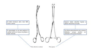 Se utilizan generalmente para sostener
dobladas, aunque pueden ser
utilizadas como pinzas tisulares
Separar tejido, absorber líquido o
aplicar soluciones en la piel.
En ginecología se usa para explorar la
cavidad uterina en busca de pólipos o
tejido retenido.
Se debe introducir, abrir, rotar 180°,
cerrar y retirar.
 