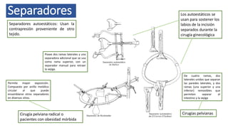 Separadores
Separadores autoestáticos: Usan la
contrapresión proveniente de otro
tejido.
Los autoestáticos se
usan para sostener los
labios de la incisión
separados durante la
cirugía ginecológica
Cirugías pelvianas
De cuatro ramas, dos
laterales unidas que separan
las paredes laterales, y dos
ramas (una superior y una
inferior) removibles que
permiten separar el
intestino y la vejiga
Posee dos ramas laterales y una
separadora adicional que se usa
como rama superior, con un
separador manual para retraer
la vejiga.
Permite mayor exposición.
Compuesto por anillo metálico
circular al que puede
ensamblarse otros separadores
en diversos sitios.
Cirugía pelviana radical o
pacientes con obesidad mórbida
 
