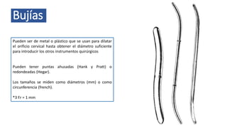 Bujías
Pueden ser de metal o plástico que se usan para dilatar
el orificio cervical hasta obtener el diámetro suficiente
para introducir los otros instrumentos quirúrgicos
Pueden tener puntas ahusadas (Hank y Pratt) o
redondeadas (Hegar).
Los tamaños se miden como diámetros (mm) o como
circunferencia (french).
*3 Fr = 1 mm
 