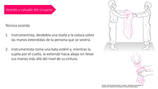 Vestido y calzado del cirujano
Técnica asistida
1. Instrumentista, desdobla una toalla y la coloca sobre
las manos extendidas de la persona que se vestirá.
2. Instrumentista toma una bata estéril y, mientras la
sujeta por el cuello, la extiende hacia abajo sin llevar
sus manos más allá del nivel de su cintura.
 