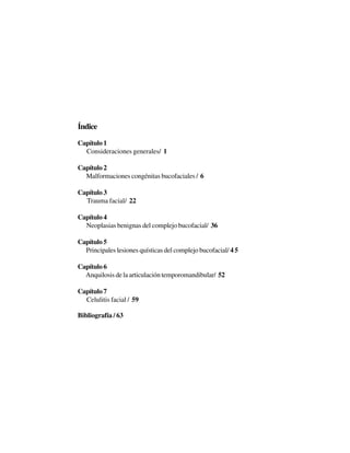 9Í
Índice
Capítulo 1
Consideraciones generales/ 1
Capítulo 2
Malformaciones congénitas bucofaciales / 6
Capítulo 3
Trauma facial/ 22
Capítulo 4
Neoplasias benignas del complejo bucofacial/ 36
Capítulo 5
Principales lesiones quísticas del complejo bucofacial/ 4 5
Capítulo 6
Anquilosis de la articulación temporomandibular/ 52
Capítulo 7
Celulitis facial / 59
Bibliografía / 63
 