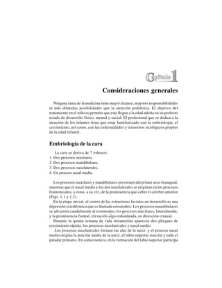 1
Consideraciones generales
Ninguna rama de la medicina tiene mayor alcance, mayores responsabilidades
ni más dilatadas posibilidades que la atención pediátrica. El objetivo del
tratamiento en el niño es permitir que este llegue a la edad adulta en un perfecto
estado de desarrollo físico, mental y social. El profesional que se dedica a la
atención de los infantes tiene que estar familiarizado con la embriología, el
crecimiento, así como, con las enfermedades y trastornos sicológicos propios
de la edad infantil.
Embriología de la cara
La cara se deriva de 7 esbozos:
1. Dos procesos maxilares.
2. Dos procesos mandibulares.
3. Dos procesos nasolaterales.
4. Un proceso nasal medio.
Los procesos maxilares y mandibulares provienen del primer arco branquial,
mientras que el nasal medio y los dos nasolaterales se originan en los procesos
frontonasales, y estos, a su vez, de la prominencia que cubre el cerebro anterior
(Figs. 1.1 y 1.2).
En la etapa inicial, el centro de las estructuras faciales en desarrollo es una
depresión ectodérmica que es llamada estomodeo. Los procesos mandibulares
se advierten caudalmente al estomodeo; los procesos maxilares, lateralmente,
y la prominencia frontal, elevación algo redondeada, en dirección craneal.
Durante la quinta semana de vida intrauterina aparecen dos pliegues de
crecimiento rápido, los procesos nasolaterales y nasal medio.
Los procesos nasolaterales forman las alas de la nariz, y el proceso nasal
medio origina la porción media de la nariz, el labio superior maxilar y todo el
paladar primario. En consecuencia, en la formación del labio superior participa
 