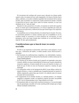 4
El crecimiento del cartílago del septum nasal, ubicado en el plano medio
sagital, actúa a la manera de una cuña empujando a los huesos faciales hacia
abajo y adelante, y le resulta verdadero regulador del crecimiento de las suturas
faciales, pues al producir su separación cuando aumenta de tamaño, estimula
la aposición de nuevas capas óseas sobre los bordes suturales, lo cual cesa
alrededor de los 7 años de edad.
Durante los años posteriores a la niñez, el aumento en ancho del esqueleto
facial, lo mismo que el anteroposterior y el vertical, dependen por entero de
los procesos de aposición y reabsorción ósea que tienen lugar en la superficie
de los huesos.
La mandíbula crece en forma distinta a los demás huesos faciales. En estos,
el crecimiento primario es sutural, mientras que en la mandíbula es en los
cóndilos donde se encuentra el centro primario de crecimiento, el cual
permanece activo por largo tiempo pues continúa en su actividad hasta la
edad de 20 años aproximadamente.
Consideraciones que se han de tener en cuenta
en el niño
El niño es un organismo en desarrollo, tanto físico como psíquico, lo que
hace que, a diferencia del adulto, se deban atender ciertas observaciones y
principios:
1. Son frecuentes las malformaciones congénitas y las enfermedades comunes,
por lo que la atención de las alteraciones bucofaciales se deben realizar por un
equipomultidisciplinario.
2. Las fracturas de los huesos faciales por lo general son reportadas como poco
comunes, debido a la mayor elasticidad de los huesos por su gran contenido de
sustancias orgánicas; el menor tamaño de la cara con relación al cráneo y el
hecho de que el niño no está con frecuencia expuesto a traumas de gran
intensidad.
3. Las radiografías suelen ser de interpretación difícil, lo que obliga a utilizar las
mejores técnicas, y como es probable que el pequeño paciente no muestre la
debida cooperación, quizás haya que recurrir a la sedación antes de encarar
esta parte del reconocimiento.
4. El sangramiento de las heridas faciales es a menudo profuso y el volumen
sanguíneo es pequeño, acorde a su superficie corporal, por tanto, una pérdida
de 20 % de la volemia produce shock hipovolémico en el niño.
5. El tratamiento debe ser conservador en primera instancia y si se necesita algún
tipo de aparatología, esta debe ser lo más sencilla posible siempre que se logre
obtener resultados satisfactorios.
 