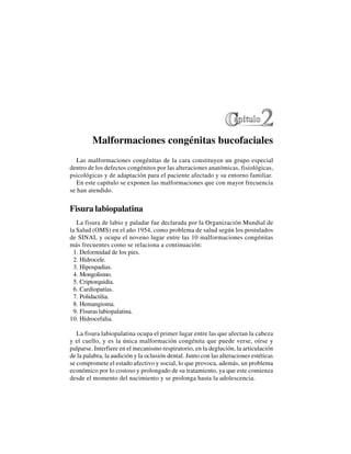 6
Malformaciones congénitas bucofaciales
Las malformaciones congénitas de la cara constituyen un grupo especial
dentro de los defectos congénitos por las alteraciones anatómicas, fisiológicas,
psicológicas y de adaptación para el paciente afectado y su entorno familiar.
En este capítulo se exponen las malformaciones que con mayor frecuencia
se han atendido.
Fisura labiopalatina
La fisura de labio y paladar fue declarada por la Organización Mundial de
la Salud (OMS) en el año 1954, como problema de salud según los postulados
de SINAI, y ocupa el noveno lugar entre las 10 malformaciones congénitas
más frecuentes como se relaciona a continuación:
1. Deformidad de los pies.
2. Hidrocele.
3. Hipospadias.
4. Mongolismo.
5. Criptorquidia.
6. Cardiopatías.
7. Polidactilia.
8. Hemangioma.
9. Fisuras labiopalatina.
10. Hidrocefalia.
La fisura labiopalatina ocupa el primer lugar entre las que afectan la cabeza
y el cuello, y es la única malformación congénita que puede verse, oírse y
palparse. Interfiere en el mecanismo respiratorio, en la deglución, la articulación
de la palabra, la audición y la oclusión dental. Junto con las alteraciones estéticas
se compromete el estado afectivo y social, lo que provoca, además, un problema
económico por lo costoso y prolongado de su tratamiento, ya que este comienza
desde el momento del nacimiento y se prolonga hasta la adolescencia.
 