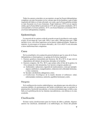 7
Todos los autores coinciden, en sus reportes, en que las fisuras labiopalatinas
completas son más frecuentes en los varones que en las hembras y que el lado
izquierdo del labio es el más afectado; así como, que la fisura palatina aislada
es más frecuente en el sexo femenino. Fogh Andersen (1971) en un reporte
señala, que la fisura labial se presentó en 15 % de los pacientes estudiados, 25 %
correspondió a la fisura palatina, 10 % a la fisura bilateral y el restante 50 %
a la fisura labiopalatina completa.
Epidemiología
La mayoría de los autores están de acuerdo en que la incidencia varía según
el país, en un rango de 1 por cada 450 a 1 por cada 1 200 pacientes por 1 000
nacidos vivos, con cifras superiores en los países subdesarrollados. Según los
reportes, la raza negra es la menos afectada, y de 13,4 a 40,9 % está asociada
a otras malformaciones congénitas.
Causa
En la actualidad es de aceptación general plantear que la causa de la fisura
labiopalatina es heterogénea y se agrupa de la forma siguiente:
1. Factores genéticos transmitidos por herencia. De 20 a 30 %, lo que está en
dependencia del número de personas afectadas en la familia.
2. Factores exógenos. De 70 a 80 %, que actúan sobre el feto de la quinta a la
12va semana de vida intrauterina. Los factores exógenos pueden ser:
a) Ambientales: radiaciones, ingestión de medicamentos, como por ejemplo:
algunos antibióticos, tranquilizadores, reductores de la obesidad, hormonas,
y otras sustancias.
b) Sociales: alcoholismo, tabaquismo y otros.
c) Condiciones fisiológicas de la madre durante el embarazo: edad,
enfermedades sistémicas, nutrición, equilibrio hormonal y estrés.
Patogenia
Se le atribuyen dos teorías embriológicas: una plantea que esta afección se
ocasiona debido a la permanencia del tejido ectodérmico que no permite la
penetración y fusión del mesodermo, y la otra teoría plantea que se debe a una
falla en la proliferación de las láminas mesodérmicas, esta última es la más
aceptada.
Clasificación
Existen varias clasificaciones para las fisuras de labio y paladar. Algunos
autores las clasifican, atendiendo a su embriología, en: fisura del paladar
 