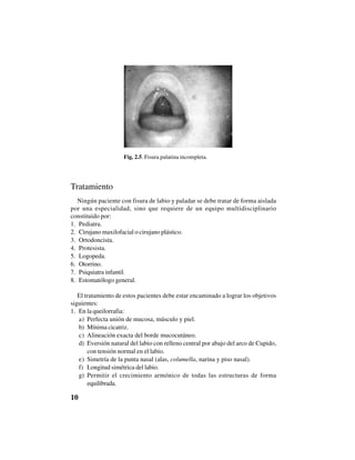10
Tratamiento
Ningún paciente con fisura de labio y paladar se debe tratar de forma aislada
por una especialidad, sino que requiere de un equipo multidisciplinario
constituido por:
1. Pediatra.
2. Cirujano maxilofacial o cirujano plástico.
3. Ortodoncista.
4. Protesista.
5. Logopeda.
6. Otorrino.
7. Psiquiatra infantil.
8. Estomatólogo general.
El tratamiento de estos pacientes debe estar encaminado a lograr los objetivos
siguientes:
1. En la queilorrafia:
a) Perfecta unión de mucosa, músculo y piel.
b) Mínima cicatriz.
c) Alineación exacta del borde mucocutáneo.
d) Eversión natural del labio con relleno central por abajo del arco de Cupido,
con tensión normal en el labio.
e) Simetría de la punta nasal (alas, columella, narina y piso nasal).
f) Longitud simétrica del labio.
g) Permitir el crecimiento armónico de todas las estructuras de forma
equilibrada.
Fig. 2.5. Fisura palatina incompleta.
 