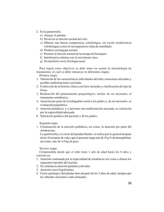 11
2. En la palatorrafia:
a) Alargar el paladar.
b) Preservar la función normal del velo.
c) Obtener una buena competencia velofaríngea, sin existir insuficiencia
velofaríngea (corto) ni incompetencia (falta de motilidad).
d) Producir un lenguaje normal.
e) Permitir la función normal de la trompa de Eustaquio.
f) Interferencia mínima con el crecimiento óseo.
g) No interferir con la fisiología nasal.
Para lograr estos objetivos se debe tener en cuenta la metodología de
tratamiento, el cual se debe enmarcar en diferentes etapas:
Primera etapa:
1. Valoración de las características individuales del niño, estructuras afectadas y
posibles malformaciones asociadas.
2. Confección de la historia clínica con fotos incluidas y clasificación del tipo de
fisura.
3. Realización del planeamiento prequirúrgico, incluir, de ser necesario, el
tratamiento ortodóncico.
4. Atención por parte de la trabajadora social a los padres y, de ser necesario, su
evaluación psiquiátrica.
5. Atención pediátrica, y si presenta otra malformación asociada, su valoración
por la especialidad adecuada.
6. Valoración genética del paciente y de los padres.
Segunda etapa:
1. Continuación de la atención pediátrica, así como, la atención por parte del
ortodoncista.
La queilorrafia y el cierre del paladar blando, se realiza por lo general después
de las 10 semanas de vida y que el paciente tenga más de 10 g % de hemoglobina,
así como, más de 4,5 kg de peso.
Tercera etapa:
Comprendida desde que el niño tiene 1 año de edad hasta los 6 años y
consiste en:
1. Atención continuada por la especialidad de ortodoncia con vistas a alinear los
segmentos laterales del maxilar.
2. Se continúa la atención pediátrica del niño.
3. Atención con el logofoniatra.
4. Cierre quirúrgico del paladar duro después de los 3 años de edad, siempre que
los rebordes alveolares estén alineados.
 