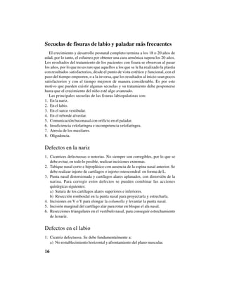 16
Secuelas de fisuras de labio y paladar más frecuentes
El crecimiento y desarrollo posnatal completo termina a los 18 o 20 años de
edad, por lo tanto, el esfuerzo por obtener una cara armónica supera los 20 años.
Los resultados del tratamiento de los pacientes con fisura se observan al pasar
los años, por lo que no es raro que aquellos a los que se le ha realizado la plastia
con resultados satisfactorios, desde el punto de vista estético y funcional, con el
paso del tiempo empeoren, o a la inversa, que los resultados al inicio sean pocos
satisfactorios y con el tiempo mejoren de manera considerable. Es por este
motivo que pueden existir algunas secuelas y su tratamiento debe posponerse
hasta que el crecimiento del niño esté algo avanzado.
Las principales secuelas de las fisuras labiopalatinas son:
1. En la nariz.
2. En el labio.
3. En el surco vestibular.
4. En el reborde alveolar.
5. Comunicación buconasal con orificio en el paladar.
6. Insuficiencia velofaríngea e incompetencia velofaríngea.
7. Atresia de los maxilares.
8. Oligodoncia.
Defectos en la nariz
1. Cicatrices defectuosas o notorias. No siempre son corregibles, por lo que se
debe evitar, en todo lo posible, realizar incisiones extremas.
2. Tabique nasal corto e hipoplásico con ausencia de la espina nasal anterior. Se
debe realizar injerto de cartílagos o injerto osteocondral en forma de L.
3. Punta nasal distorsionada y cartílagos alares aplanados, con distorsión de la
narina. Para corregir estos defectos se pueden combinar las acciones
quirúrgicas siguientes:
a) Sutura de los cartílagos alares superiores e inferiores.
b) Resección romboidal en la punta nasal para proyectarla y estrecharla.
4. Incisiones en V o Y para elongar la columella y levantar la punta nasal.
5. Incisión marginal del cartílago alar para rotar en bloque el ala nasal.
6. Resecciones triangulares en el vestíbulo nasal, para conseguir estrechamiento
de la nariz.
Defectos en el labio
1. Cicatriz defectuosa. Se debe fundamentalmente a:
a) No restablecimiento horizontal y afrontamiento del plano muscular.
 