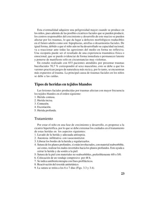 23
Esta eventualidad adquiere una peligrosidad mayor cuando se produce en
los niños, pues además de las posibles cicatrices faciales que se pueden producir,
los centros responsables del crecimiento y desarrollo de este macizo se pueden
afectar por los traumas, lo que da lugar a defectos morfológicos traducibles
en el futuro adulto como son: hipoplasias, atrofias o desarmonías faciales. De
igual forma, debido a que el niño aún no ha desarrollado su capacidad racional,
va a reaccionar ante todas las agresiones del medio en forma no reflexiva.
Una sicopatía puede ser el resultado de una experiencia traumática física o
emocional, que se puede evidenciar de forma inmediata o permanecer latente
y ponerse de manifiesto solo en circunstancias muy violentas.
En estudio realizado con 833 pacientes atendidos por presentar traumas
bucofaciales 70,7 % correspondió al sexo masculino, esto se debe a que los
varones practican juegos de naturaleza más recia y, por lo tanto, se encuentran
más expuestos al trauma. La principal causa de traumas faciales en los niños
se debe a las caídas.
Tipos de heridas en tejidos blandos
Las lesiones faciales producidas por traumas afectan con mayor frecuencia
los tejidos blandos en el orden siguiente:
1. Herida contusa.
2. Herida incisa.
3. Contusión.
4. Excoriación.
5. Herida profunda.
Tratamiento
Por estar el niño en una fase de crecimiento y desarrollo, es propenso a la
cicatriz hipertrófica, por lo que se debe extremar los cuidados en el tratamiento
de estas heridas en los aspectos siguientes:
1. Lavado de la herida y adecuada antisepsia.
2. Anestesia infiltrativa con vasoconstrictor.
3. Liberar los bordes de la herida y regularizarlos.
4. Sutura de los planos profundos, si están involucrados, con material reabsorbible,
así como, realizar los nudos invertidos hacia los planos profundos. Esto ayuda a
cerrar la herida y da sostén a la piel.
5. Sutura de la piel con materiales no reabsorbibles, preferiblemente 4/0 o 5/0.
6. Colocación de un vendaje compresivo por 48 h.
7. Se indica antibioticoterapia con fines profilácticos.
8. Reactivación del toxoide antitetánico.
9. La sutura se retira a los 6 o 7 días (Figs. 3.3 y 3.4).
 