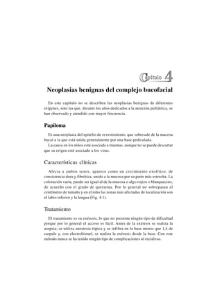 36
Neoplasias benignas del complejo bucofacial
En este capítulo no se describen las neoplasias benignas de diferentes
orígenes, sino las que, durante los años dedicados a la atención pediátrica, se
han observado y atendido con mayor frecuencia.
Papiloma
Es una neoplasia del epitelio de revestimiento, que sobresale de la mucosa
bucal a la que está unida generalmente por una base pediculada.
La causa en los niños está asociada a traumas, aunque no se puede descartar
que su origen esté asociado a los virus.
Características clínicas
Afecta a ambos sexos, aparece como un crecimiento exofítico, de
consistencia dura y fibrótica, unido a la mucosa por su parte más estrecha. La
coloración varía, puede ser igual al de la mucosa o algo rojizo o blanquecino,
de acuerdo con el grado de queratina. Por lo general no sobrepasan el
centímetro de tamaño y en el niño las zonas más afectadas de localización son
el labio inferior y la lengua (Fig. 4.1).
Tratamiento
El tratamiento es su exéresis, lo que no presenta ningún tipo de dificultad
porque por lo general el acceso es fácil. Antes de la exéresis se realiza la
asepsia; se utiliza anestesia tópica y se infiltra en la base menos que 1,4 de
carpule y, con electrobisturí, se realiza la exéresis desde la base. Con este
método nunca se ha tenido ningún tipo de complicaciones ni recidivas.
 