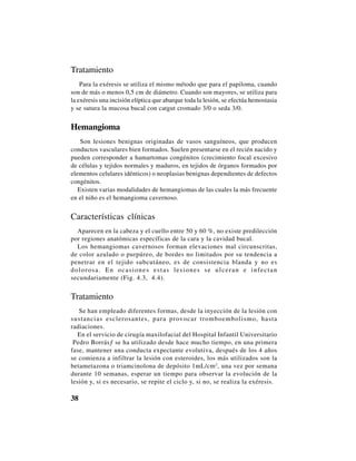 38
Tratamiento
Para la exéresis se utiliza el mismo método que para el papiloma, cuando
son de más o menos 0,5 cm de diámetro. Cuando son mayores, se utiliza para
la exéresis una incisión elíptica que abarque toda la lesión, se efectúa hemostasia
y se sutura la mucosa bucal con catgut cromado 3/0 o seda 3/0.
Hemangioma
Son lesiones benignas originadas de vasos sanguíneos, que producen
conductos vasculares bien formados. Suelen presentarse en el recién nacido y
pueden corresponder a hamartomas congénitos (crecimiento focal excesivo
de células y tejidos normales y maduros, en tejidos de órganos formados por
elementos celulares idénticos) o neoplasias benignas dependientes de defectos
congénitos.
Existen varias modalidades de hemangiomas de las cuales la más frecuente
en el niño es el hemangioma cavernoso.
Características clínicas
Aparecen en la cabeza y el cuello entre 50 y 60 %, no existe predilección
por regiones anatómicas específicas de la cara y la cavidad bucal.
Los hemangiomas cavernosos forman elevaciones mal circunscritas,
de color azulado o purpúreo, de bordes no limitados por su tendencia a
penetrar en el tejido subcutáneo, es de consistencia blanda y no es
dolorosa. En ocasiones estas lesiones se ulceran e infectan
secundariamente (Fig. 4.3, 4.4).
Tratamiento
Se han empleado diferentes formas, desde la inyección de la lesión con
sustancias esclerosantes, para provocar tromboembolismo, hasta
radiaciones.
En el servicio de cirugía maxilofacial del Hospital Infantil Universitario
“Pedro Borrás” se ha utilizado desde hace mucho tiempo, en una primera
fase, mantener una conducta expectante evolutiva, después de los 4 años
se comienza a infiltrar la lesión con esteroides, los más utilizados son la
betametazona o triamcinolona de depósito 1mL/cm2
, una vez por semana
durante 10 semanas, esperar un tiempo para observar la evolución de la
lesión y, si es necesario, se repite el ciclo y, si no, se realiza la exéresis.
 