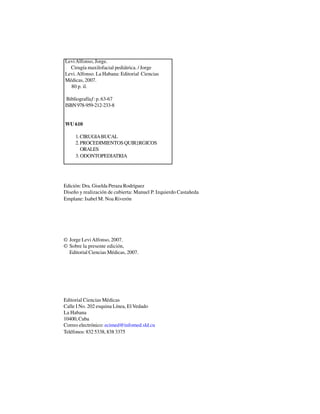4
Edición: Dra. Giselda Peraza Rodríguez
Diseño y realización de cubierta: Manuel P. Izquierdo Castañeda
Emplane: Isabel M. Noa Riverón
© Jorge LeviAlfonso, 2007.
© Sobre la presente edición,
Editorial Ciencias Médicas, 2007.
Editorial Ciencias Médicas
Calle I No. 202 esquina Línea, El Vedado
La Habana
10400, Cuba
Correo electrónico: ecimed@infomed.sld.cu
Teléfonos: 832 5338, 838 3375
LeviAlfonso, Jorge.
Cirugía maxilofacial pediátrica. / Jorge
Levi.Alfonso. La Habana: Editorial Ciencias
Médicas, 2007.
80 p. il.
“Bibliografía”: p. 63-67
ISBN978-959-212-233-8
WU 610
1.CIRUGIABUCAL
2.PROCEDIMIENTOSQUIRÚRGICOS
ORALES
3.ODONTOPEDIATRIA
 