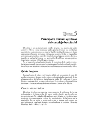 45
Principales lesiones quísticas
del complejo bucofacial
El quiste es una estructura con paredes propias: una externa de tejido
conectivo fibroso y una interna de tejido epitelial. Forman una cavidad en
cuyo interior pueden contener un material líquido, semilíquido o caseoso, donde
aparecen con bastante frecuencia cristales de sustancia lípida, en especial de
colesterina, producidas a partir del metabolismo de la pared quística. Por eso,
cuando se realiza la biopsia por aspiración (BAAF) en una cavidad, es
importante examinar el líquido que se extrae.
No se hace referencia a la clasificación de los quistes de la región cervico-
facial, que se puede encontrar en los tratados de Patología y cirugía maxilo-
facial, sino que se exponen las estructuras quísticas más comunes en los niños.
Quiste tirogloso
Es una afección de origen embrionario, debido a la persistencia de parte del
conducto tirogloso. Aparece en los primeros años de edad y se extiende desde
el agujero ciego de la lengua hasta la parte media del cuello, en el hueso
hioides; puede persistir un trayecto fistuloso. En ocasiones existe una fístula
tiroglosa, a consecuencia quizás de un quiste previo que se ha abierto.
Características clínicas
El quiste tirogloso se presenta como aumento de volumen, de forma
redondeada en la línea media del hueso hioides, la piel que lo cubre es
normocoloreada. No está adherido a planos superficiales, su consistencia es
renitente, poco desplazable y sigue los movimientos de la lengua en la
deglución. Por su unión al agujero ciego de la lengua suele seguir los
movimientos de esta hacia delante, ascendiendo de su posición (signo de
Hamilton Bailey) (Figs. 5.1 y 5.2).
 
