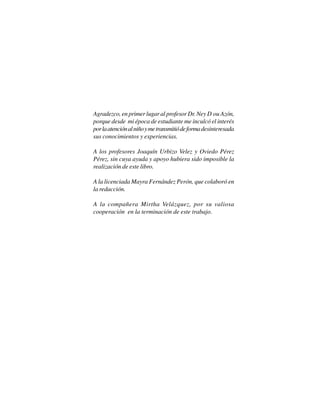 5
Agradezco, en primer lugar al profesor Dr. Ney D’ou Azón,
porque desde mi época de estudiante me inculcó el interés
porlaatenciónalniñoymetransmitiódeformadesinteresada
sus conocimientos y experiencias.
A los profesores Joaquín Urbizo Velez y Oviedo Pérez
Pérez, sin cuya ayuda y apoyo hubiera sido imposible la
realización de este libro.
A la licenciada Mayra Fernández Perón, que colaboró en
la redacción.
A la compañera Mirtha Velázquez, por su valiosa
cooperación en la terminación de este trabajo.
 