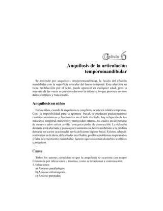 52
Anquilosis de la articulación
temporomandibular
Se entiende por anquilosis temporomandibular, la fusión del cóndilo
mandibular con la superficie articular del hueso temporal. Esta afección no
tiene predilección por el sexo, puede aparecer en cualquier edad, pero la
mayoría de las veces se presenta durante la infancia, lo que provoca severos
daños estéticos y funcionales.
Anquilosis en niños
En los niños, cuando la anquilosis es congénita, ocurre en edades tempranas.
Con la imposibilidad para la apertura bucal, se producen paulatinamente
cambios anatómicos y funcionales en el lado afectado, hay relajación de los
músculos temporal, masetero y pterigoideo interno, los cuales en un período
de meses o años sufren atrofia con poco poder de contracción. La oclusión
dentaria está afectada y poco a poco aumenta su deterioro debido a la pérdida
dentaria por caries ocasionadas por la deficiente higiene bucal. Existen, además:
restricción en la dieta, dificultades en el habla, posibles problemas respiratorios
y falta de crecimiento mandibular, factores que ocasionan disturbios estéticos
y psíquicos.
Causa
Todos los autores coinciden en que la anquilosis se ocasiona con mayor
frecuencia por infecciones o traumas, como se relacionan a continuación:
1. Infecciones:
a) Absceso parafaríngeo.
b) Absceso infratemporal.
c) Absceso parotideo.
 