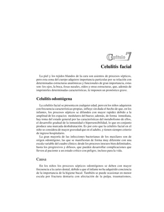 59
Celulitis facial
La piel y los tejidos blandos de la cara son asientos de procesos sépticos,
pero esta zona del cuerpo adquiere importancia particular por su relación con
determinadas estructuras anatómicas y funcionales de gran importancia, estas
son: los ojos, la boca, fosas nasales, oídos y otras estructuras, que, además de
imprimirles determinadas características, le imponen un pronóstico grave.
Celulitis odontógena
La celulitis facial se presenta en cualquier edad, pero en los niños adquieren
con frecuencia características propias, influye sin duda el hecho de que, en los
infantes, los procesos sépticos se difunden con mayor rapidez debido a la
amplitud de los espacios medulares del hueso; además, de forma inmediata,
hay toma del estado general por las características del metabolismo de ellos,
el desarrollo gradual de la inmunidad e hipersensibilidad, lo que en conjunto
produce una marcada deshidratación. Es por esto que la celulitis facial en el
niño se considera de mayor gravedad que en el adulto, y tienen siempre criterio
de ingreso hospitalario.
La gran mayoría de las infecciones bacterianas de los maxilares son de
origen odontógeno, las que se manifiestan de forma muy diferente con una
escala variable del cuadro clínico; desde los procesos inocuos bien delimitados,
hasta los progresivos y difusos, que pueden desarrollar complicaciones que
lleven al paciente a un estado crítico con peligro, incluso para la vida.
Causa
En los niños los procesos sépticos odontógenos se deben con mayor
frecuencia a la caries dental, debido a que el infante no ha adquirido conciencia
de la importancia de la higiene bucal. También se puede ocasionar en menor
escala por fractura dentaria con afectación de la pulpa, traumatismos,
 