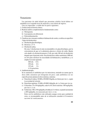 61
Tratamiento
Los pacientes de edad infantil que presentan celulitis facial deben ser
atendidos en el segundo nivel de atención y con criterio de ingreso.
Una vez ingresados se debe dar los pasos siguientes:
1. Confeccionar la historia clínica.
2. Realizar análisis complementarios fundamentales como:
a) Hemograma.
b) Leucograma con diferencial.
c) Eritrosedimentación.
3. Canalizar una vena para establecer hidratación de sostén, se utiliza en específico
3 tipos de disoluciones:
a) Disolución glucofisiológica.
b) Dextrosa a 5 %.
c) Disolución salina.
De estas 3 disoluciones la más recomendable es la glucofisiológica, por la
conveniencia de que se le administra glucosa y cloruro de sodio. Queda
solo añadir a la disolución potasio (2 mL por cada 100 mL de disolución)
después que el paciente orine. Esta disolución se debe suministrar 1000 mL
en 24 h para satisfacer las necesidades de hidratación y metabólicas, y se
emplea la escala siguiente:
500 mL 12 h
250 mL 6 h
125 mL 3 h
A 24 gotas/min
4. Antibioticoterapia:
Se le suministra el antibiótico por vía intravenosa, teniendo en cuenta que la
dosis debe calcularse por kilogramo de peso; cada antibiótico en sus
especificaciones plantea la dosis mínima y máxima:
a) Penicilina G sódica: 50 000 a 250 000 U/kg/día, en 4 dosis por vía i.v., según
la severidad de la lesión.
b) Penicilina rapilenta: 25 000 a 50 000 Ud/kg/día, de 1 a 2 dosis por vía i.m.
c) Cefazolina: 25 a 50 mg/kg/día, cada 6 u 8 h. Dosis máxima: 100 mg/kg/día,
por vía i.v. o i.m.
d) Cefatoxina: 100 a 150 mg/kg/día, dividida en 2 o 4 dosis; se puede incrementar
a 200 mg/kg/día, si es necesario por vía i.v. o i.m.
Estos son los antibióticos más utilizados aunque existe gran cantidad de
estos, es recomendable antes de su utilización consultar el Formulario
nacional de medicamentos.
 