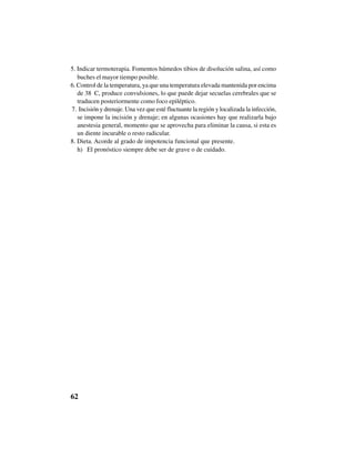 62
5. Indicar termoterapia. Fomentos húmedos tibios de disolución salina, así como
buches el mayor tiempo posible.
6. Control de la temperatura, ya que una temperatura elevada mantenida por encima
de 38 ºC, produce convulsiones, lo que puede dejar secuelas cerebrales que se
traducen posteriormente como foco epiléptico.
7. Incisión y drenaje. Una vez que esté fluctuante la región y localizada la infección,
se impone la incisión y drenaje; en algunas ocasiones hay que realizarla bajo
anestesia general, momento que se aprovecha para eliminar la causa, si esta es
un diente incurable o resto radicular.
8. Dieta. Acorde al grado de impotencia funcional que presente.
h) El pronóstico siempre debe ser de grave o de cuidado.
 