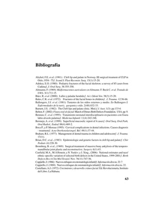 63
Bibliografía
Abyhol, F.E. et al. (1981): “Cleft lip and palate in Norway. III surgical treament of CLP in
Oslo, 1954 - 75”. Scand J. Plast Reconstr. Surg. 15(1):15-20.
Adekey, E.O. (1980): “Pediatric fractures of the facial skeleton: a survey of 85 cases from
Caduna”, J. Oral Surg. 38:355-358.
Altmamn, F. (1969): Malformaciones auriculares en Altmamn. F. Beck C. et al. Tratado de
ORL.3(1):711-15.
Báez, R. et al. (2000): “Labio y paladar hendido”. Act. Odont Ven. 38(3):15-20.
Bales, C.R. et al. (1972): “Fractures of the facial bones in children”. J. Trauma. 12:56-66.
Ballengers, J.J. et al. (1981): Tumores de los oídos externos y medio. En Ballengers J.
Enfermedades de la nariz, garganta y oído. 2(48):832-33.
Barnett, J.S. (1982): “The Cleft lips and palate clinic. Med.” J. Aust. 1(3): pp.133-6
Belton,F. (2002):Fisuraoraly/ofacial.MarchofDimesBirthDefectsFoundation, USA.pp.9.
Bennun, C. et al. (1995): “Tratamiento neonatal interdisciplinario en pacientes con fisura
labio alveolo palatina”. Medicina Infantil. 11(4):242-248.
Bermejo,A. et al. (1999): “Superficial mucosele: report of 4 cases”. Oral Surg, Oral Path,
Oral Radiol, Endod. 88(4):469-2.
Boca P., y P. Moreau (1995): “Cervical complications in dental infections. Causes diagnosis
- treatment”. Acta Otorhynolaryngol. Bel. 49(1):37-44.
Braham, R.L. (1977): “Management of dental trauma in children and adolescent”. J. Trauma.
17(11).
Brian, D.C. et al., (1983): “Epidemiologic and genetic factors in cleft lip and palate”. Chir
Pediatr. (4):228-30.
Bromberg, B. et al., (1969): “Surgical treatment of massive bony ankylosis of the temporo-
mandibular joint plastic and reconstructive. Surgery. 6(1):43.
Canfield, M.A., M.AHonein, y N. Yuskiv; y J. Xing., (2006): “National estimates and race/
ethnic-specific variation of selected birth defects in the United States, 1999-2001”. Birth
Defects Res A Clin Mol Teratol. Nov. 76(11):747-56.
Cappiello,J.(1966):“Nuevosenfoquesenestomatologíainfantil”.Informacióndirecta.22:7
Cappiello, J. (1969): “Nuevos enfoques de estomatología infantil”. Información directa. 22.
Castellano,A.J. (1972): Crecimiento y desarrollo cráneo facial. Ed. Revolucionaria, Instituto
del Libro. La Habana.
 