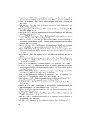 64
Caróm, C. et al. (2005): “Dimensiones del arco maxilar y secuelas del labio y paladar
fisurado unilateralcompleto”.Rev.ColombianadeCirugíaPlásticayReconstructiva.2(6):11-12.
Cedeño, J. et al. (1999): “Labio y paladar hendido. Reporte de un caso”. Act. Odont. Ven.
38(2):56-60.
Clark, M.J. et al. (1991): “Review of the literature and report of a case of a dermoid cyst”.
Tex Den J. 108(11):15-8. USA.
Clínicas Quirúrgicas de Norteamérica (1977): Cirugía de Cabeza y Cuello 2da parte. Ed.
Interamericana. pp. 781-785.
Cohen, M.M. (2000): “Etiology and pathogenesis of orofacial. Clefting”. Oral Maxilofac.
Surg. Clin. North Am. 12:379-383.
Converse, J. M.y D. Wood Smith., (1966): “Technical details in the surgical correction of
lop ears deformity”. Plast. Reconstr. Surg. 37(66).
Colella, G., G. Vuolo, G. Siniscalchi, y A. Moscariello. (2005): “Intro a radiotherapy for
maxillofacial hemangiomas in children. Dental and periodontal long term effects”.Minerva
Stomatol. Sep; 54(9):509-16.
Crawford, F. C. et al. (1987): “Cleft lip with or whitout cleft palate: Identification of sporadic
cases with a high lever of genetic predisposition”. J. Med Genet. 24(3):163-9.
Deluke, D.M. (1987): “High-gap arthoplasty for the triment of bony ankylosis of the
temporomandibular joint. Report of case”. The Jornal American Dental Association.
115(2):281.
DerickjeA. et al., (1996): “The Incidence of Oral Clefts: a Rewiew”. Br. J. Oral Max Surg.34.
488-96.
Dufourmental C. (1968): Cirugía reparadora de la cara. Ed. Toray Masson, Barcelona.
Duque A. M. et al. (2002): “Labio y paladar fisurado en niños menores de 14 años”.
Colombia Médica. 33:108-112.
Elliot, R.A., (1990): “Otoplasty a combined approach. Clin”. Plast Surg. 17(2):373-81.
El-Mofty, S. (1978): “Chephalometric studies of patients with ankylosis of the
temporomandibular joint, following surgical treatment”. Oral Surgery, Oral Medicine
and Oral Pathology. 48: 92.
El-Shekt, M.M., (1996): “Bird face deformity secondary too bilateral temporomandibular,
joint ankylosis”. J. Craneomaxillofac. Surg. 24(2):96-103.
Felipe, F. (1965): “Hemangioma traumático del labio inferior”. Rev. Cub. Estomatol. 2:103.
Felipe, F. (1970): “Papiloma de la mucosa bucal”. Rev. Cub. Est. 7:41.
Fogh-Andersen, P. (1971): “Epidemiology and etiology of cleft”. Birth Defects. 7:50-53.
Gould, J.F. et al. (1978): ½Complex odontoma½. Oral Surg. 45:175.
Grabb, W.C. (1965): “The first and second branchial arch syndrome”. Plast. Reconst.
Surg. 34: 485.
Guthuas, W. et al. (1995): “Management of post traumatic temporomandibular joint
ankylosis in children: case report. EastAfr.” Med. J. 72(7):471-5.
Habbaby A., (2000): Enfoque integral del niño con fisura labio palatino. Medica
Panamericana. BuenosAires.
Hagberg, C. et al. (1997): “Incidence of cleft lip and palate risks of additional malformations”.
Cleft Palate Craneofac. J. 35:40-45.
Hinds, E.C. (1974): Tratamiento quirúrgico de las anomalías de desarrollo de los
maxilares. Ed. Labor. Barcelona.
Hall, R.K. (1972): “Injuries of the face and jaws in children”. Int. J. Oral Surg. 1:65-75.
 