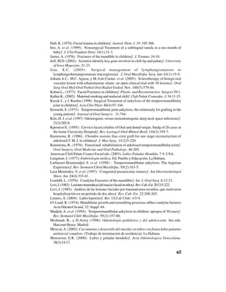 65
Hall, K. (1974): Facial trauma in children”. Austral Dent. J. 19: 345-366.
Itro, A. et al. (1999): “Nonsurgycal Treatment of a sublingual ranula in a ten-month-of
baby”. J. Clin Peadiatr Dent. 24(1):31-3.
James,A. (1976): “Fractures of the mandible in children”. J. Trauma. 16:10.
Jeff, M.D. (2002): “Scientist identify key gene involver in cleft lip and palate”. University
of Iowa Magazine. 21-23.
Jian, X.C. (2005): “Surgical management of lymphangiomatous or
lymphangiohemangiomatous macroglossia”. J. Oral Maxillofac Surg. Jan. 63(1):15-9.
Johann A.C., M.C. Aguiar, y M.A do Carmo. et al. (2005): “Sclerotherapy of benign oral
vascular lesion with ethanolamine oleate: an open clinical trial with 30 lesions”. Oral
Surg Oral Med Oral Pathol Oral Radiol Endod. Nov. 100(5):579-84.
Kaban L., (1977): “Facial Fractures in children”. Plastic. and Reconstructive. Surgery 59:1.
KallenK.,(2002):“Maternalsmokingandorafacialcleft”.CleftPalateCraneofac.J.34:11-15.
Kazak J., y J. Ramba (1998) “Surgical Treatment of ankylosis of the temporomandibular
joint in children”. Acta Chir Plast. 40(4):97-104.
Kenneth, S. (1973): “Temporomandibular joint ankylosis, the relationaly for grafting in the
young patient”. Journal of Oral Surgery. 31:744.
Kim, H. J. et al. (1997) “Odontogenic versus monodontogenic deep neck space infections”.
21(2):202-8.
Kpemissi E. (1995): “Cervico facial celulitis of Oral and dental origin. Studg of 26 cases at
the home University Hospital”. Rev. Laringol-Otol-Rhinol-Bord. 116(3):195-7.
Kummona, R. (1986): “Chondro ossions iliac crest graft for one stage reconstruction of
ankilosed T. M. J. in children”. J. Max Surg,. 14:215-220.
Kummona, R., (1978): “Functional rehabilitation of ankilosed temporomandibular joint”.
Oral Surgery, Oral Medicine and Oral Pathology. 46:285.
American Cleft Palate Craneo Facial eds. (2003): Labio-Paladar Hendido. 7-9. USA.
Langman, J. (1977): Embriología médica. Ed. Pueblo y Educación, La Habana.
Larbaouri-Boumendjel, S. et al. (1998) : “Temporomandibular ankylosis. The Argerian
Experience”. Rev. Stomatol Chird Maxillofac. 95(2):163-5.
Lasa Menéndez, V. et al. (1997): “Congenital preauricular sinuses”. Am Otorrinolaringol
Sbero Am. 24(4):333-41.
Lendahl, L. (1976): “Condylar Fractures of the mandible”. Int. J. Oral Surg. 6:12-21.
Levi,J.(1983):“Lesionestraumáticasdelmacizofacialenniños”.Rev.Cub.Est.20:215-222.
Levi, J. (1985): “Análisis de las lesiones faciales por traumatismos en niños, que motivaron
hospitalización en un período de dos años”. Rev. Cub. Est. 22:268-265.
Linares,A. (2004): “Labio leporino”. Rev. ULS de Chile. 4:5-9.
63-Lund, K. (1974): Mandibular growth and remodiling processes afther condylar factures
Acta Odontol Scand. 32: Suppl. 64.
Madjidi,A. et al. (1994): “Temporomandibular ankylosis in children: apropos of 30 cases”.
Rev. Stomatol Chilr Maxillofac. 95(2):157-60.
Mcdonad, R., y D.Avery (1998): Odontología pediátrica y del adolescente. 6ta edn.
Harcourt Brace, Madrid.
Miraval,A. (2005): Crecimiento y desarrollo del maxilar en niños con fisura labio palatino
unilateral completo. [Trabajo de terminación de residencia]. La Habana.
Monserrat, E.R. (2000): “Labio y paladar hendido”. Acta Odontologica Venezolana.
38(3):14-17.
 