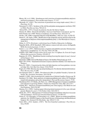 66
Munro, I.R. et al. (1986): “Simultaneous total correction of temporomandibular ankylosis
and facial asymmetry”. Plast and Recounts Surgery. 77. 517.
Mustarde, J.C. (1963): “The corrections of prominent ears using simple suture”. Brist. J.
Plast Surg. 16:170.
Natsumed, N. (1987): “Incidence of the cleft lip and palate among japanese newborns 1982
to 1984”. Plast Reconst Surg. 79(3):8-12.
Nelson W.E., (1971): Tratado de pediatría. 6ta edn. Ed. Salvat. España.
Niumer, R. (2003): “Desarrollo del habla”. American Cleft Palate Craneofacial. pp. 5-6.
Nolst-Frenite, G.J. (1994) “History of otoplasty”. Facial Plast Surg. 10(3):227-31.
Nwoku,A.R. (1986) “CongenitalAnkylosisoftheMandible”.J.Max-Fac.Surg.14:150-152.
Omura S., y K. Fujita. (1996): “Modification of the temporalis muscle and fascia flat for the
management of ankylosis of the temporomandibular joint”. J. Oral Maxilofacial Surgery.
54(6):95-5.
Orban, A. (1973): Histología y embriología bucal. Pueblo y Educación, La Habana.
Paparella, M.M., yW.W. Neyerhoff. (1983): Quistes y tumores del oído externo. En Paparella
M.M. Otorrinolaringología. 2:1336-37.
Pardo, L. et al. (1997): “Malformaciones congénitas del pabellón auricular. Orientaciones
diagnosticas y terapéuticas”. Act. Ped. Esp. 55(4):176-180.
Psillakis, J.M. (1986): Cirugía estética de las orejas. En: F. Coiffman. En. Texto de Cirugía
Plástica Reconstructiva y Estética. 2(2):831-5.
Rapuano, R. (1976): “Mandibular fracture resulting from dog bite riport of case”. Journal
of Oral Surgery. 34:1.
Raymond,J.(2000):OralandMaxillofacialSurgery.Ed.Sambers,Pennsylvania.pp.14-16.
Ripa, L.W. (1978): “Tratamiento de lesiones en piezas anteriores infantil”. Serie Información
Temática.
Roca, J.L. (2001): “Caracterización clínica del labio leporino con fisura palatina o sin esta
en Cuba”. Rev. Cub. Med. Gen. Integr. 17(4):378-85.
Rogers, B. (1968) “Microtia, lop cup and protruding ears: For directly inherited deformities”.
Plast. Reconst. Surg. 41:208.
Sacsaquispses Ortiz, L. (2004): “Prevalencia de labio y/o paladar fisurado y factores de
riesgo”. Rev. Estomatol. Herediana. 14(1):54-58.
Santana, J. (1985). Atlas de patología del complejo bucal. Edición Científico Técnica: pp. 20.
Sawhney, C.P. (1986): “Bony ankylosis of temporomandibular joint. follow-UP70 patients
treated with antroplasty and acrylic interposition”. Plast and Reconstruct Surgery. 77:29.
Shashikiran N.D., S.V. Reddy, y R. Patil. et al., (2005) Management of temporo-mandibular
joint ankylosis in growing children. J Indian Soc Pedod Prev Dent. Mar. 23(1):35-7.
Schulte, W.C. “Ankylosis of temporomandibular joint. Oral surgery”. Oral Medicine and
Oral Pathology. 24(2):270-283.
Shuman, N.J., (1992): “Ludwig angine following dental treatment of a five-year-old male
pacient: Report of a case”. J. Clin Pediatr. Dent. 16(4):263-5.
Sheikl, M., (1977): “Management of Unilateral TemporomandibularAnkylosisAssociate
withAsymmetry”. Journal of Craneomaxilofacial Surgery. 25:109-115.
Simon, E., J.F. Chassagne, y P. Dewachter et al., (2004): “Report on temporomandibular
ankylosis. En. XXXIX Congress of the French Society of Stomatology and Maxillofacial
Surgery”. Rev. Stomatol Chir Maxillofac.Apr. 105(2):71-124.
Stark, R.B., y D.E. Sanders. (1967): “The first branchial syndrome”. Plast Recont.
Surg. 29:229.
 