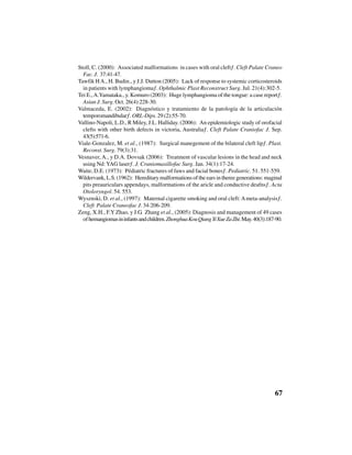 67
Stoll, C. (2000): “Associated malformations in cases with oral cleft”. Cleft Palate Craneo
Fac. J. 37:41-47.
Tawfik HA., H. Budin., y J.J. Dutton (2005): “Lack of response to systemic corticosteroids
in patients with lymphangioma”. Ophthalmic Plast Reconstruct Surg. Jul. 21(4):302-5.
Tei E.,A.Yamataka., y. Komuro (2003): “Huge lymphangioma of the tongue: a case report”.
Asian J. Surg. Oct. 26(4):228-30.
Valmaceda, E. (2002): “Diagnóstico y tratamiento de la patología de la articulación
temporomandibular”. ORL-Dips. 29 (2):55-70.
Vallino-Napoli, L.D., R Miley, J.L. Halliday. (2006): “An epidemiologic study of orofacial
clefts with other birth defects in victoria, Australia”. Cleft Palate Craniofac J. Sep.
43(5):571-6.
Viale-Gonzalez, M. et al., (1987): “Surgical manegement of the bilateral cleft lip”. Plast.
Reconst. Surg. 79(3):31.
Vesnaver, A., y D.A. Dovsak (2006): “Treatment of vascular lesions in the head and neck
using Nd: YAG laser”. J. Craniomaxillofac Surg. Jan. 34(1):17-24.
Waite, D.E. (1973): “Pédiatric fractures of faws and facial bones”. Pediatric. 51. 551-559.
Wildervank, L.S. (1962): “Hereditary malformations of the ears in theree generations: maginal
pits preauriculars appendays, malformations of the aricle and conductive deafns”. Acta
Otoloryngol. 54. 553.
Wysznski, D. et al., (1997): “Maternal cigarette smoking and oral cleft:Ameta-analysis”.
Cleft Palate Craneofac J. 34:206-209.
Zeng, X.H., F.Y Zhao, y J.G. Zhang et al., (2005): Diagnosis and management of 49 cases
ofhemangiomasininfantsandchildren.ZhonghuaKouQiangYiXueZaZhi.May.40(3):187-90.
 