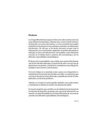 7
Prefacio
LaCirugíaMaxilofacialsurgióenCubaenlosañossesentacomouna
especialidad estomatológica. Durante años se han formado alumnos
de pregrado, así como especialistas, y se ha acumulado una amplia
experienciaenladocenciayenlaasistenciaapacientesconalteraciones
bucofaciales. De ahí que se ha hecho necesario recoger toda la
informaciónylosconocimientosadquiridosenunlibroquepuedaser
utilizado, no solo como obra de texto, sino también, como material de
consulta en el trabajo diario y práctico del estomatólogo y de las
diferentesespecialidadesestomatológicas.
Elalcancedelaespecialidadesmuyamplio,peronuestralabordurante
más de dos décadas dedicadas a la atención de niños con este tipo de
alteraciones nos permite, y de hecho lo consideramos una obligación,
trasladar a otros nuestros conocimientos.
Con este trabajo no se pretende sentar pautas en el diagnóstico y
tratamientodelaslesionesbucofacialesenelniño;seincluyenlasque
conmayorfrecuenciasehanobservadoyatendidopormásde20años
dedicados a la atención pediátrica.
Además,nosetienenencuentaaquellasentidadescuyocuadroclínico
y tratamiento no difieren en mucho a los del paciente adulto.
Es nuestro propósito que este libro sea de utilidad en la formación de
los alumnos de pregrado y posgrado, que carecen de información con
relación a la atención pediátrica en Cirugía Maxilofacial, así como de
consultaalasdiferentesespecialidadesestomatológicas.
AUTOR
 