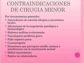 CONTRAINDICACIONES
DE CIRUGIA MENOR
Por circunstancias generales:
 Antecedentes de reacción alérgica a anestésicos
locales
 Alteraciones de la coagulación patológica o
farmacológica
 Diabetes mellitas evolucionada
 Vasculopatia periférica grave
 Fallo orgánico grave
 Coronariopatía
 Situaciones que provoquen atrofia cutánea o
interferencia con la cicatrización normal
 Déficit inmunitarios
 Sujetos no colaboradores.

 