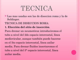 TECNICA
Las mas usadas son las de diseccion roma y la de
Seldinger.
TECNICA DE DISECCION ROMA:
1. Elección del sitio de inserción.
Para drenar un neumotórax introduciremos el
tubo a nivel del 2do espacio intercostal, línea
mediovicular, aunque también puede hacerse
en el 5to espacio intercostal, línea axilar
media. Para drenar fluidos insertaremos el
tubo a nivel del 5° espacio intercostal, línea
axilar media.


 