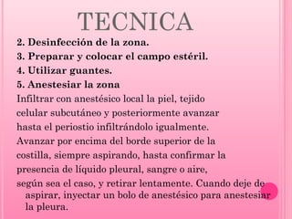TECNICA
2. Desinfección de la zona.
3. Preparar y colocar el campo estéril.
4. Utilizar guantes.
5. Anestesiar la zona
Infiltrar con anestésico local la piel, tejido
celular subcutáneo y posteriormente avanzar
hasta el periostio infiltrándolo igualmente.
Avanzar por encima del borde superior de la
costilla, siempre aspirando, hasta confirmar la
presencia de líquido pleural, sangre o aire,
según sea el caso, y retirar lentamente. Cuando deje de
aspirar, inyectar un bolo de anestésico para anestesiar
la pleura.

 