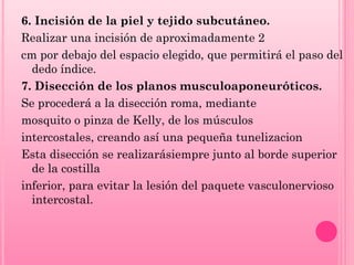 6. Incisión de la piel y tejido subcutáneo.
Realizar una incisión de aproximadamente 2
cm por debajo del espacio elegido, que permitirá el paso del
dedo índice.
7. Disección de los planos musculoaponeuróticos.
Se procederá a la disección roma, mediante
mosquito o pinza de Kelly, de los músculos
intercostales, creando así una pequeña tunelizacion
Esta disección se realizarásiempre junto al borde superior
de la costilla
inferior, para evitar la lesión del paquete vasculonervioso
intercostal.

 