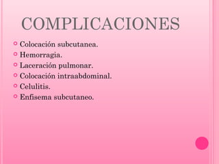 COMPLICACIONES
Colocación subcutanea.
 Hemorragia.
 Laceración pulmonar.
 Colocación intraabdominal.
 Celulitis.
 Enfisema subcutaneo.


 