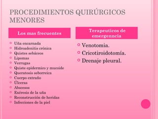 PROCEDIMIENTOS QUIRÚRGICOS
MENORES
Terapeuticos de
emergenncia

Los mas frecuentes














Uña encarnada
Hidroadenitis crónica
Quistes sebáceos
Lipomas
Verrugas
Quiste epidermico y mucoide
Queratosis seborreica
Cuerpo extraño
Úlceras
Abscesos
Exéresis de la uña
Reconstrucción de heridas
Infecciones de la piel

Venotomia.
 Cricotiroidotomía.
 Drenaje pleural.


 