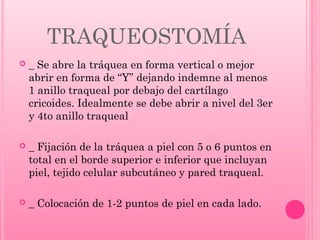 TRAQUEOSTOMÍA


_ Se abre la tráquea en forma vertical o mejor
abrir en forma de “Y” dejando indemne al menos
1 anillo traqueal por debajo del cartílago
cricoides. Idealmente se debe abrir a nivel del 3er
y 4to anillo traqueal



_ Fijación de la tráquea a piel con 5 o 6 puntos en
total en el borde superior e inferior que incluyan
piel, tejido celular subcutáneo y pared traqueal.



_ Colocación de 1-2 puntos de piel en cada lado.

 