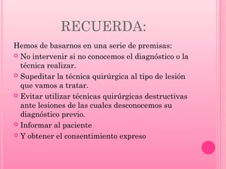 RECUERDA:
Hemos de basarnos en una serie de premisas:
 No intervenir si no conocemos el diagnóstico o la
técnica realizar.
 Supeditar la técnica quirúrgica al tipo de lesión
que vamos a tratar.
 Evitar utilizar técnicas quirúrgicas destructivas
ante lesiones de las cuales desconocemos su
diagnóstico previo.
 Informar al paciente
 Y obtener el consentimiento expreso

 
