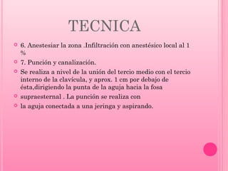 TECNICA








6. Anestesiar la zona .Infiltración con anestésico local al 1
%
7. Punción y canalización.
Se realiza a nivel de la unión del tercio medio con el tercio
interno de la clavícula, y aprox. 1 cm por debajo de
ésta,dirigiendo la punta de la aguja hacia la fosa
supraesternal . La punción se realiza con
la aguja conectada a una jeringa y aspirando.

 