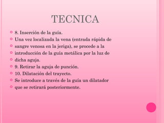 TECNICA










8. Inserción de la guía.
Una vez localizada la vena (entrada rápida de
sangre venosa en la jeriga), se procede a la
introducción de la guía metálica por la luz de
dicha aguja.
9. Retirar la aguja de punción.
10. Dilatación del trayecto.
Se introduce a través de la guía un dilatador
que se retirará posteriormente.

 