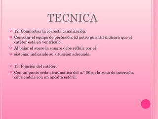 TECNICA


12. Comprobar la correcta canalización.



Conectar el equipo de perfusión. El goteo pulsátil indicará que el
catéter está en ventrículo.



Al bajar el suero la sangre debe refluir por el



sistema, indicando su situación adecuada.



13. Fijación del catéter.



Con un punto seda atraumática del n.° 00 en la zona de inserción,
cubriéndola con un apósito estéril.

 