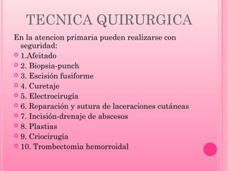 TECNICA QUIRURGICA
En la atencion primaria pueden realizarse con
seguridad:
 1.Afeitado
 2. Biopsia-punch
 3. Escisión fusiforme
 4. Curetaje
 5. Electrocirugía
 6. Reparación y sutura de laceraciones cutáneas
 7. Incisión-drenaje de abscesos
 8. Plastias
 9. Criocirugía
 10. Trombectomia hemorroidal

 