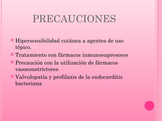 PRECAUCIONES
Hipersensibilidad cutánea a agentes de uso
tópico.
 Tratamiento con fármacos inmunosupresores
 Precaución con la utilización de fármacos
vasoconstrictores
 Valvulopatía y profilaxis de la endocarditis
bacteriana


 