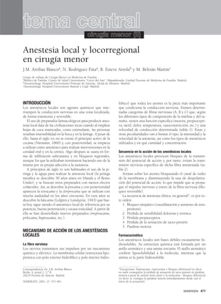 INTRODUCCIÓN
Los anestésicos locales son agentes químicos que inte-
rrumpen la conducción nerviosa en una zona localizada,
de forma transitoria y reversible.
El uso de preparados farmacológicos para producir anes-
tesia local data de las civilizaciones incas cuando al emplear
hojas de coca masticadas, como estimulante, las personas
notaban insensibilidad en la boca y en la faringe. A pesar de
ello, hasta el siglo XIX no se extrae el principio activo de la
cocaína (Niemann, 1860) y, con posterioridad, se empieza
a utilizar como anestésico para realizar intervenciones en la
cavidad oral y en la córnea. Algo después se usará en for-
ma de infiltración subcutánea y en bloqueos regionales,
aunque los que la utilizaban terminaron haciendo uso de la
misma por su propia adicción a la sustancia.
A principios de siglo XX son habituales el uso de la je-
ringa y la aguja para realizar la anestesia local (la jeringa
metálica se descubre 50 años antes en Irlanda y el Reino
Unido), y se buscan otros preparados con menos efectos
colaterales. Así, se descubre la procaína y con posterioridad
aparecen la tetracaína y la clorprocaína que se utilizan con
mucha asiduidad en los años cincuenta. En esos años se
descubre la lidocaína (Lofgren y Lundqvist, 1943) que has-
ta hoy sigue siendo el anestésico local de referencia por su
potencia, buena penetración y escasa toxicidad. A partir de
ella se han desarrollado nuevos preparados (mepivacaína,
prilocaína, bupivacaína, etc.).
MECANISMO DE ACCIÓN DE LOS ANESTÉSICOS
LOCALES
La fibra nerviosa
Los nervios transmiten sus impulsos por un mecanismo
químico y eléctrico. La membrana celular (estructura lipo-
proteica con polo externo hidrofílico y polo interno hidro-
fóbico) que rodea los axones es la pieza más importante
que condiciona la conducción nerviosa. Existen determi-
nadas categorías de fibras nerviosas (A, B y C) que, según
los diferentes tipos de composición de la mielina y del ta-
maño, tienen una función específica (motora, propiocepti-
va, táctil, dolor, temperatura, vasoconstricción, etc.) y una
velocidad de conducción determinada (tabla 1). Éstas y
otras peculiaridades van a limitar el tipo, la intensidad y la
velocidad de la anestesia, así como los tipos de anestésicos
utilizados y en qué cantidad y concentración.
Secuencia en la acción de los anestésicos locales
Los anestésicos locales provocan bloqueo de la transmi-
sión del potencial de acción y, por tanto, evitan la trans-
misión nerviosa específica de dicha fibra anestesiada (ta-
bla 2).
Actúan sobre los axones bloqueando el canal de sodio
de la membrana y disminuyendo la tasa de despolariza-
ción del potencial de acción, lo que impide que se propa-
gue el impulso nervioso a través de la fibra nerviosa (blo-
queo reversible).
La secuencia de anestesia clínica, en general*, es por es-
te orden:
1. Bloqueo simpático (vasodilatación y aumento de tem-
peratura).
2. Pérdida de sensibilidad dolorosa y térmica.
3. Pérdida propioceptiva
4. Pérdida de la sensación de tacto-presión.
5. Parálisis motora.
Farmacocinética
Los anestésicos locales son bases débiles escasamente hi-
drosolubles. Su estructura química está formada por un
anillo aromático y una amina terciaria. El anillo aromático
confiere liposolubilidad a la molécula, mientras que la
amina es la parte hidrosoluble.
SEMERGEN 471
Anestesia local y locorregional
en cirugía menor
J.M. Arribas Blancoa, N. Rodríguez Pataa, B. Esteve Arrolab y M. Beltrán Martínc
Grupo de trabajo de Cirugía Menor en Medicina de Familia.
aMédico de Familia. Centro de Salud Universitario “Cerro del Aire”. Majadahonda. Unidad Docente de Medicina de Familia. Madrid.
bAnestesióloga. Hospital Universitario Príncipe de Asturias. Alcalá de Henares. Madrid.
cAnestesióloga. Hospital Universitario Ramón y Cajal. Madrid.
Correspondencia: Dr. J.M. Arribas Blanco.
Berlín, 4, portal 2, 3.o B.
28224 Pozuelo de Alarcón. Madrid.
SEMERGEN: 2001; 27: 471-481.
*Excepciones: bupivacaína, ropivacaína + bloqueo diferencial (es decir,
no suele conseguirse la pérdida de sensación de tacto-presión ni parálisis
motora a pesar de utilizar dosis altas) y la etidocaína - bloqueo diferencial
(es decir, se consigue la parálisis motora inmediatamente desde casi el
inicio de la actuación).
tema centralcirugía menor (II)
 