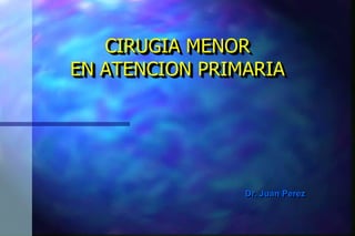 Dr. Juan Perez 
CIRUGIA MENOR EN ATENCION PRIMARIA  