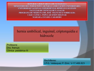 hernia umbilical, inguinal, criptorquidia e
hidrocele
Bachilleres:
I.P.G. Velásquez P. Etmi V-17.469.823
Profesora:
Dra. francys
Clínica pediátrica III
 