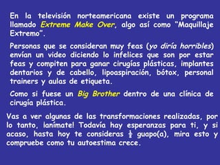 En la televisión norteamericana existe un programa
llamado Extreme Make Over, algo así como “Maquillaje
Extremo”.
Personas que se consideran muy feas (yo diría horribles)
envían un video diciendo lo infelices que son por estar
feas y compiten para ganar cirugías plásticas, implantes
dentarios y de cabello, lipoaspiración, bótox, personal
trainers y aulas de etiqueta.
Como si fuese un Big Brother dentro de una clínica de
cirugía plástica.
Vas a ver algunas de las transformaciones realizadas, por
lo tanto, ¡anímate! Todavía hay esperanzas para ti, y si
acaso, hasta hoy te consideras ½ guapo(a), mira esto y
compruebe como tu autoestima crece.
 